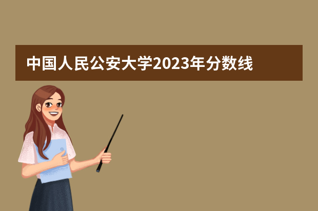 中国人民公安大学2023年分数线 警官学院本科录取分数线2023年
